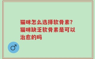 猫咪怎么选择软骨素？猫咪缺乏软骨素是可以治愈的吗