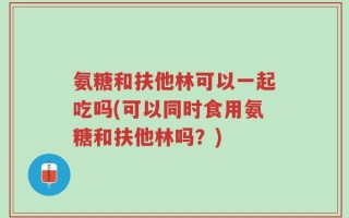 氨糖和扶他林可以一起吃吗(可以同时食用氨糖和扶他林吗？)