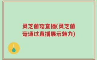 灵芝菌菇直播(灵芝菌菇通过直播展示魅力)