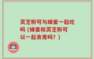 灵芝粉可与蜂蜜一起吃吗 (蜂蜜和灵芝粉可以一起食用吗？)