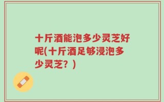 十斤酒能泡多少灵芝好呢(十斤酒足够浸泡多少灵芝？)
