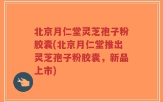 北京月仁堂灵芝孢子粉胶囊(北京月仁堂推出灵芝孢子粉胶囊，新品上市)