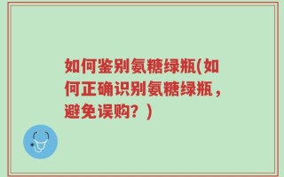 如何鉴别氨糖绿瓶(如何正确识别氨糖绿瓶，避免误购？)