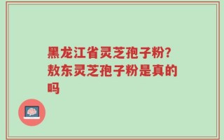 黑龙江省灵芝孢子粉？敖东灵芝孢子粉是真的吗