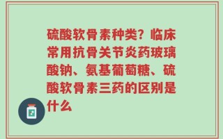 硫酸软骨素种类？临床常用抗骨关节炎药玻璃酸钠、氨基葡萄糖、硫酸软骨素三药的区别是什么