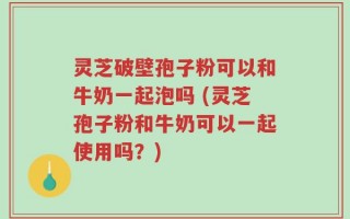 灵芝破壁孢子粉可以和牛奶一起泡吗 (灵芝孢子粉和牛奶可以一起使用吗？)