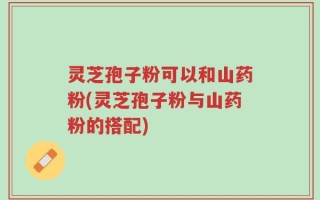 灵芝孢子粉可以和山药粉(灵芝孢子粉与山药粉的搭配)
