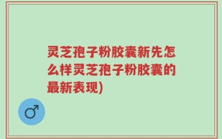 灵芝孢子粉胶囊新先怎么样灵芝孢子粉胶囊的最新表现)