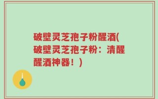 破壁灵芝孢子粉醒酒(破壁灵芝孢子粉：清醒醒酒神器！)