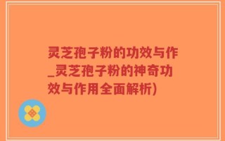 灵芝孢子粉的功效与作_灵芝孢子粉的神奇功效与作用全面解析)