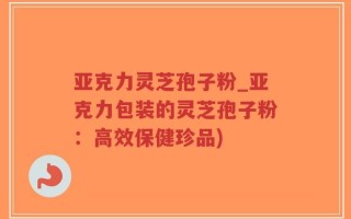 亚克力灵芝孢子粉_亚克力包装的灵芝孢子粉：高效保健珍品)