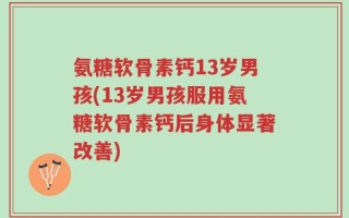 氨糖软骨素钙13岁男孩(13岁男孩服用氨糖软骨素钙后身体显著改善)