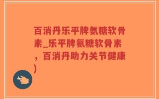 百消丹乐平牌氨糖软骨素_乐平牌氨糖软骨素，百消丹助力关节健康)