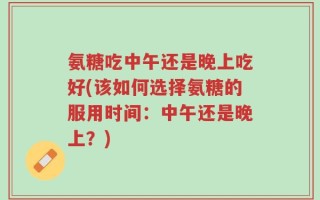 氨糖吃中午还是晚上吃好(该如何选择氨糖的服用时间：中午还是晚上？)