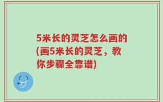 5米长的灵芝怎么画的(画5米长的灵芝，教你步骤全靠谱)