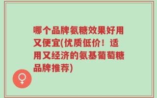 哪个品牌氨糖效果好用又便宜(优质低价！适用又经济的氨基葡萄糖品牌推荐)