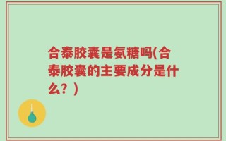 合泰胶囊是氨糖吗(合泰胶囊的主要成分是什么？)