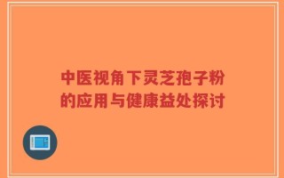 中医视角下灵芝孢子粉的应用与健康益处探讨