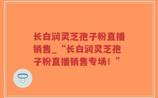 长白润灵芝孢子粉直播销售_“长白润灵芝孢子粉直播销售专场！”