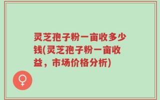 灵芝孢子粉一亩收多少钱(灵芝孢子粉一亩收益，市场价格分析)