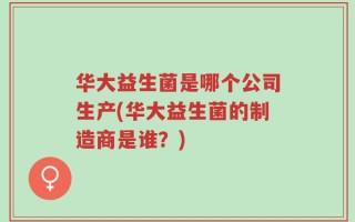 华大益生菌是哪个公司生产(华大益生菌的制造商是谁？)