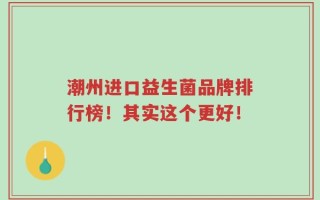 潮州进口益生菌品牌排行榜！其实这个更好！