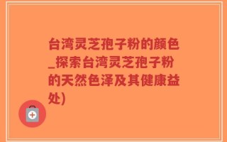 台湾灵芝孢子粉的颜色_探索台湾灵芝孢子粉的天然色泽及其健康益处)