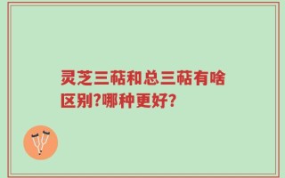 灵芝三萜和总三萜有啥区别?哪种更好？