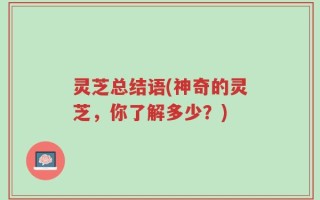 灵芝总结语(神奇的灵芝，你了解多少？)