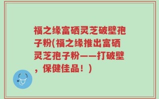 福之缘富硒灵芝破壁孢子粉(福之缘推出富硒灵芝孢子粉——打破壁，保健佳品！)