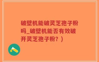 破壁机能破灵芝孢子粉吗_破壁机能否有效破开灵芝孢子粉？)