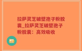 拉萨灵芝破壁孢子粉胶囊_拉萨灵芝破壁孢子粉胶囊：高效吸收