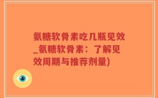 氨糖软骨素吃几瓶见效_氨糖软骨素：了解见效周期与推荐剂量)