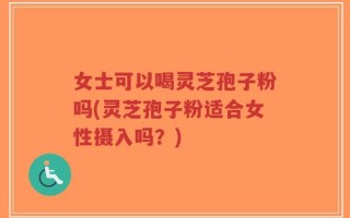 女士可以喝灵芝孢子粉吗(灵芝孢子粉适合女性摄入吗？)