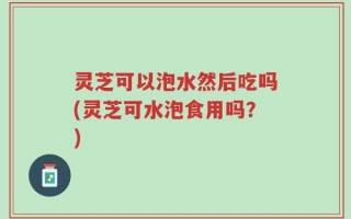 灵芝可以泡水然后吃吗(灵芝可水泡食用吗？)