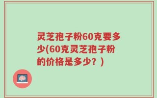 灵芝孢子粉60克要多少(60克灵芝孢子粉的价格是多少？)