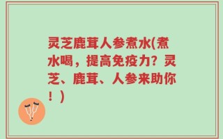 灵芝鹿茸人参煮水(煮水喝，提高免疫力？灵芝、鹿茸、人参来助你！)