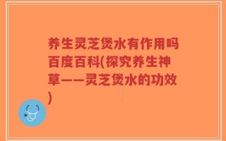 养生灵芝煲水有作用吗百度百科(探究养生神草——灵芝煲水的功效)