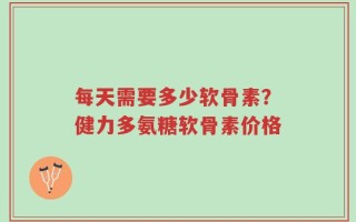 每天需要多少软骨素？健力多氨糖软骨素价格