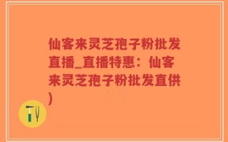 仙客来灵芝孢子粉批发直播_直播特惠：仙客来灵芝孢子粉批发直供)