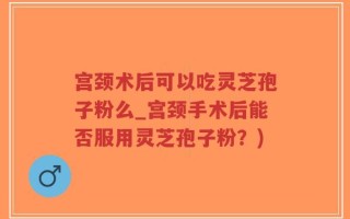 宫颈术后可以吃灵芝孢子粉么_宫颈手术后能否服用灵芝孢子粉？)