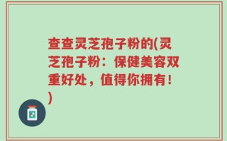 查查灵芝孢子粉的(灵芝孢子粉：保健美容双重好处，值得你拥有！)