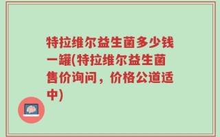特拉维尔益生菌多少钱一罐(特拉维尔益生菌售价询问，价格公道适中)