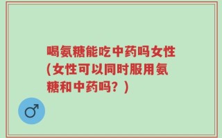 喝氨糖能吃中药吗女性(女性可以同时服用氨糖和中药吗？)