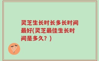 灵芝生长时长多长时间最好(灵芝最佳生长时间是多久？)