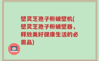 壁灵芝孢子粉破壁机(壁灵芝孢子粉破壁器，释放美好健康生活的必需品)