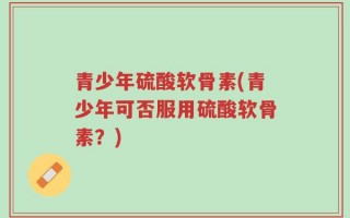 青少年硫酸软骨素(青少年可否服用硫酸软骨素？)