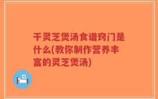 干灵芝煲汤食谱窍门是什么(教你制作营养丰富的灵芝煲汤)