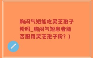 胸闷气短能吃灵芝孢子粉吗_胸闷气短患者能否服用灵芝孢子粉？)