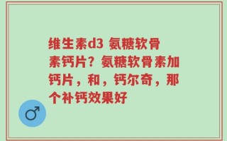 维生素d3 氨糖软骨素钙片？氨糖软骨素加钙片，和，钙尔奇，那个补钙效果好